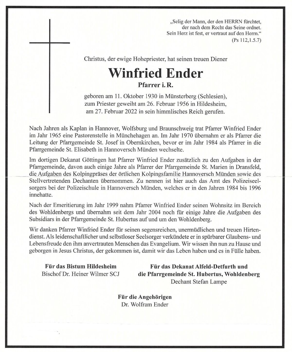 „Selig der Mann, der den HERRN fürchtet, der nach dem Recht das Seine ordnet. Sein Herz ist fest, er vertraut auf den Herrn.“ Christus, der ewige Hohepriester, hat seinen treuen Diener  Winfried Ender Pfarrer i. R.  Geboren am 11. Oktober 1930 in Münsterberg (Schlesien), zum Priester geweiht am 236. Februar 1956 in Hildesheim, am 27. Februar 2022 in sein himmlisches Reich gerufen. Nach den Jahren als Kaplan in Hannover, Wolfsburg und Braunschweig trat Pfarrer Winfried Ender im Jahr 1056 eine Pastorenstelle in Münchehagen an. Im Jahr 1970 übernahm er als Pfarrer die Leitung der Pfarrgemeinde St. Josef in Obernkirchen, bevor er im Jahr 1984 als Pfarrer in die Pfarrgemeinde St. Elisabeth in Hannoversch Münden wechselte. Im dortigen Dekanat Göttingen hat Pfarrer Winfried Ender zusätzlich zu den Aufgaben in der Pfarrgemeinde, davon auch einige Jahre als Pfarrer der Pfarrgemeinde St. Marien in Dransfeld, die Aufgaben des Kolpingpräses der örtlichen Kolpingsfamilie Hannoversch Münden sowie des Stellvertretenden Dechanten übernommen. Zu nennen ist hier auch das Amt des Polizeiseelsorgers bei der Polizeischule in Hannoversch Münden, welches es in den Jahren 1984 bis 1996 innehatte. Nach der Emeritierung im Jahr 1999 nahm Pfarrer Winfried Ender seinen Wohnsitz im Bereich des Wohldenbergs und übernahm seit dem Jahr 2004 noch für einige Jahre die Aufgaben des Subsidiars in der Pfarrgemeinde St. Hubertrus auf und um den Wohldenberg. Wir danken Pfarrer Winfried Ender für seinen segensreichen, unermüdlichen und treuen Hirtendienst. Als leidenschaftlicher und selbstloser Seelsorger verkündete er in spürbarer Glaubens- und Lebensfreude den ihm anvertrauten Menschen das Evangelium. Wir wissen ihn nun zu Hause und geborgen in Jesus Christus, der gekommen ist, damit wir das Leben haben und es in Fülle haben. Für das Bistum Hildesheim Bischof De. Heiner Wilmer SCJ Für das Dekanat Alfeld-Detfurth und die Pfarrgemeinde St. Hubertus, Wohldenberg Dechant Stefan Lampe Für die Angehörigen Dr. Wolfram Ender